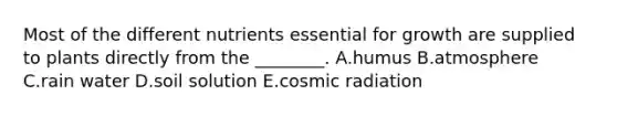 Most of the different nutrients essential for growth are supplied to plants directly from the ________. A.humus B.atmosphere C.rain water D.soil solution E.cosmic radiation