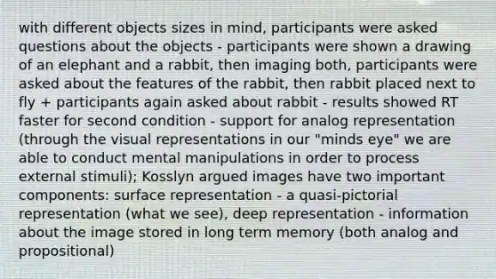 with different objects sizes in mind, participants were asked questions about the objects - participants were shown a drawing of an elephant and a rabbit, then imaging both, participants were asked about the features of the rabbit, then rabbit placed next to fly + participants again asked about rabbit - results showed RT faster for second condition - support for analog representation (through the visual representations in our "minds eye" we are able to conduct mental manipulations in order to process external stimuli); Kosslyn argued images have two important components: surface representation - a quasi-pictorial representation (what we see), deep representation - information about the image stored in long term memory (both analog and propositional)