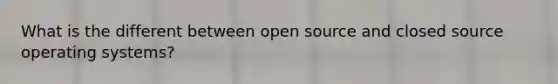 What is the different between open source and closed source operating systems?