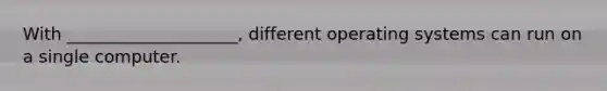 With ____________________, different operating systems can run on a single computer.