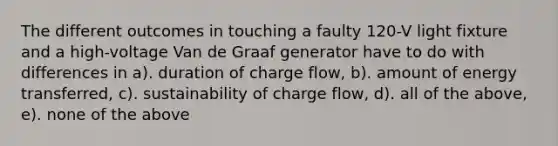 The different outcomes in touching a faulty 120-V light fixture and a high-voltage Van de Graaf generator have to do with differences in a). duration of charge flow, b). amount of energy transferred, c). sustainability of charge flow, d). all of the above, e). none of the above