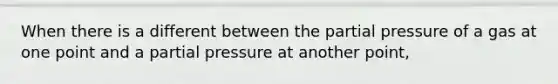 When there is a different between the partial pressure of a gas at one point and a partial pressure at another point,