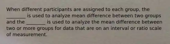 When different participants are assigned to each group, the ________ is used to analyze mean difference between two groups and the ________ is used to analyze the mean difference between two or more groups for data that are on an interval or ratio scale of measurement.