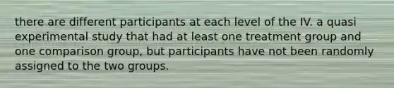 there are different participants at each level of the IV. a quasi experimental study that had at least one treatment group and one comparison group, but participants have not been randomly assigned to the two groups.