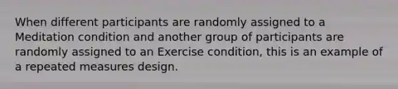 When different participants are randomly assigned to a Meditation condition and another group of participants are randomly assigned to an Exercise condition, this is an example of a repeated measures design.