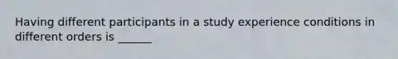 Having different participants in a study experience conditions in different orders is ______