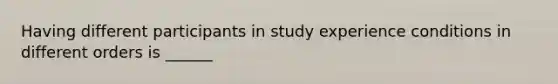 Having different participants in study experience conditions in different orders is ______