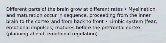 Different parts of the brain grow at different rates • Myelination and maturation occur in sequence, proceeding from the inner brain to the cortex and from back to front • Limbic system (fear, emotional impulses) matures before the prefrontal cortex (planning ahead, emotional regulation).