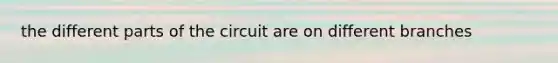the different parts of the circuit are on different branches