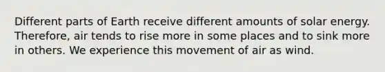Different parts of Earth receive different amounts of solar energy. Therefore, air tends to rise more in some places and to sink more in others. We experience this movement of air as wind.