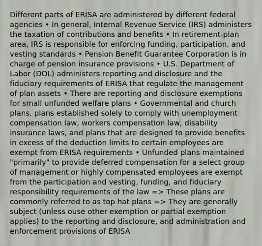 Different parts of ERISA are administered by different federal agencies • In general, Internal Revenue Service (IRS) administers the taxation of contributions and benefits • In retirement-plan area, IRS is responsible for enforcing funding, participation, and vesting standards • Pension Benefit Guarantee Corporation is in charge of pension insurance provisions • U.S. Department of Labor (DOL) administers reporting and disclosure and the fiduciary requirements of ERISA that regulate the management of plan assets • There are reporting and disclosure exemptions for small unfunded welfare plans • Governmental and church plans, plans established solely to comply with unemployment compensation law, workers compensation law, disability insurance laws, and plans that are designed to provide benefits in excess of the deduction limits to certain employees are exempt from ERISA requirements • Unfunded plans maintained "primarily" to provide deferred compensation for a select group of management or highly compensated employees are exempt from the participation and vesting, funding, and fiduciary responsibility requirements of the law => These plans are commonly referred to as top hat plans => They are generally subject (unless ouse other exemption or partial exemption applies) to the reporting and disclosure, and administration and enforcement provisions of ERISA