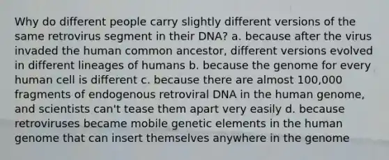 Why do different people carry slightly different versions of the same retrovirus segment in their DNA? a. because after the virus invaded the human common ancestor, different versions evolved in different lineages of humans b. because the genome for every human cell is different c. because there are almost 100,000 fragments of endogenous retroviral DNA in the human genome, and scientists can't tease them apart very easily d. because retroviruses became mobile genetic elements in the human genome that can insert themselves anywhere in the genome