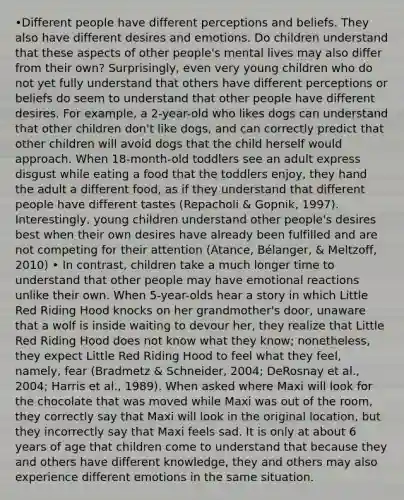 •Different people have different perceptions and beliefs. They also have different desires and emotions. Do children understand that these aspects of other people's mental lives may also differ from their own? Surprisingly, even very young children who do not yet fully understand that others have different perceptions or beliefs do seem to understand that other people have different desires. For example, a 2-year-old who likes dogs can understand that other children don't like dogs, and can correctly predict that other children will avoid dogs that the child herself would approach. When 18-month-old toddlers see an adult express disgust while eating a food that the toddlers enjoy, they hand the adult a different food, as if they understand that different people have different tastes (Repacholi & Gopnik, 1997). Interestingly, young children understand other people's desires best when their own desires have already been fulfilled and are not competing for their attention (Atance, Bélanger, & Meltzoff, 2010) • In contrast, children take a much longer time to understand that other people may have emotional reactions unlike their own. When 5-year-olds hear a story in which Little Red Riding Hood knocks on her grandmother's door, unaware that a wolf is inside waiting to devour her, they realize that Little Red Riding Hood does not know what they know; nonetheless, they expect Little Red Riding Hood to feel what they feel, namely, fear (Bradmetz & Schneider, 2004; DeRosnay et al., 2004; Harris et al., 1989). When asked where Maxi will look for the chocolate that was moved while Maxi was out of the room, they correctly say that Maxi will look in the original location, but they incorrectly say that Maxi feels sad. It is only at about 6 years of age that children come to understand that because they and others have different knowledge, they and others may also experience different emotions in the same situation.