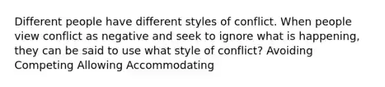 Different people have different styles of conflict. When people view conflict as negative and seek to ignore what is happening, they can be said to use what style of conflict? Avoiding Competing Allowing Accommodating