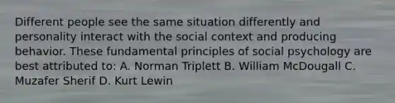 Different people see the same situation differently and personality interact with the social context and producing behavior. These fundamental principles of social psychology are best attributed to: A. Norman Triplett B. William McDougall C. Muzafer Sherif D. Kurt Lewin