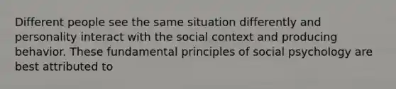 Different people see the same situation differently and personality interact with the social context and producing behavior. These fundamental principles of social psychology are best attributed to