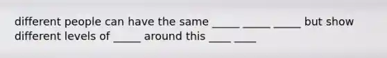 different people can have the same _____ _____ _____ but show different levels of _____ around this ____ ____