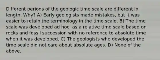 Different periods of the geologic time scale are different in length. Why? A) Early geologists made mistakes, but it was easier to retain the terminology in the time scale. B) The time scale was developed ad hoc, as a relative time scale based on rocks and fossil succession with no reference to absolute time when it was developed. C) The geologists who developed the time scale did not care about absolute ages. D) None of the above.