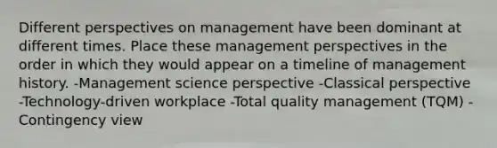 Different perspectives on management have been dominant at different times. Place these management perspectives in the order in which they would appear on a timeline of management history. -Management science perspective -Classical perspective -Technology-driven workplace -Total quality management (TQM) -Contingency view