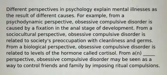 Different perspectives in psychology explain mental illnesses as the result of different causes. For example, from a psychodynamic perspective, obsessive compulsive disorder is caused by a fixation in the anal stage of development. From a sociocultural perspective, obsessive compulsive disorder is related to society's preoccupation with cleanliness and germs. From a biological perspective, obsessive compulsive disorder is related to levels of the hormone called cortisol. From a(n) _____ perspective, obsessive compulsive disorder may be seen as a way to control friends and family by imposing ritual compulsions.