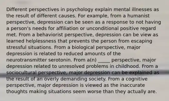 Different perspectives in psychology explain mental illnesses as the result of different causes. For example, from a humanist perspective, depression can be seen as a response to not having a person's needs for affiliation or unconditional positive regard met. From a behaviorist perspective, depression can be view as learned helplessness that prevents the person from escaping stressful situations. From a biological perspective, major depression is related to reduced amounts of the neurotransmitter serotonin. From a(n) _____ perspective, major depression related to unresolved problems in childhood. From a sociocultural perspective, major depression can be explained as the result of an overly demanding society. From a cognitive perspective, major depression is viewed as the inaccurate thoughts making situations seem worse than they actually are.