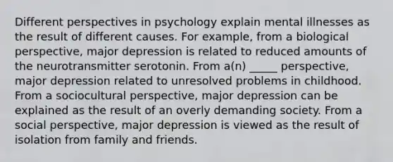 Different perspectives in psychology explain mental illnesses as the result of different causes. For example, from a biological perspective, major depression is related to reduced amounts of the neurotransmitter serotonin. From a(n) _____ perspective, major depression related to unresolved problems in childhood. From a sociocultural perspective, major depression can be explained as the result of an overly demanding society. From a social perspective, major depression is viewed as the result of isolation from family and friends.