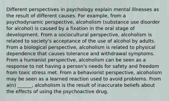 Different perspectives in psychology explain mental illnesses as the result of different causes. For example, from a psychodynamic perspective, alcoholism (substance use disorder for alcohol) is caused by a fixation in the oral stage of development. From a sociocultural perspective, alcoholism is related to society's acceptance of the use of alcohol by adults. From a biological perspective, alcoholism is related to physical dependence that causes tolerance and withdrawal symptoms. From a humanist perspective, alcoholism can be seen as a response to not having a person's needs for safety and freedom from toxic stress met. From a behaviorist perspective, alcoholism may be seen as a learned reaction used to avoid problems. From a(n) ______, alcoholism is the result of inaccurate beliefs about the effects of using the psychoactive drug.