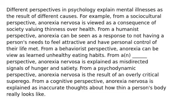 Different perspectives in psychology explain mental illnesses as the result of different causes. For example, from a sociocultural perspective, anorexia nervosa is viewed as a consequence of society valuing thinness over health. From a humanist perspective, anorexia can be seen as a response to not having a person's needs to feel attractive and have personal control of their life met. From a behaviorist perspective, anorexia can be view as learned unhealthy eating habits. From a(n) ______ perspective, anorexia nervosa is explained as misdirected signals of hunger and satiety. From a psychodynamic perspective, anorexia nervosa is the result of an overly critical superego. From a cognitive perspective, anorexia nervosa is explained as inaccurate thoughts about how thin a person's body really looks like.