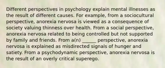 Different perspectives in psychology explain mental illnesses as the result of different causes. For example, from a sociocultural perspective, anorexia nervosa is viewed as a consequence of society valuing thinness over health. From a social perspective, anorexia nervosa related to being controlled but not supported by family and friends. From a(n) ______ perspective, anorexia nervosa is explained as misdirected signals of hunger and satiety. From a psychodynamic perspective, anorexia nervosa is the result of an overly critical superego.