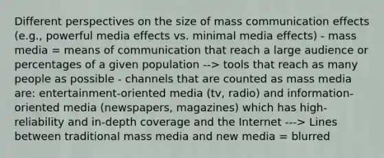 Different perspectives on the size of mass communication effects (e.g., powerful media effects vs. minimal media effects) - mass media = means of communication that reach a large audience or percentages of a given population --> tools that reach as many people as possible - channels that are counted as mass media are: entertainment-oriented media (tv, radio) and information-oriented media (newspapers, magazines) which has high-reliability and in-depth coverage and the Internet ---> Lines between traditional mass media and new media = blurred