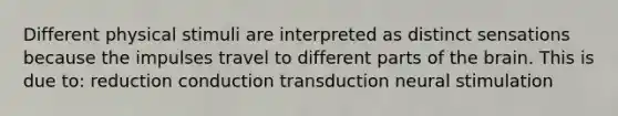 Different physical stimuli are interpreted as distinct sensations because the impulses travel to different parts of the brain. This is due to: reduction conduction transduction neural stimulation