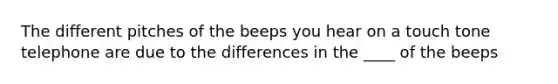 The different pitches of the beeps you hear on a touch tone telephone are due to the differences in the ____ of the beeps