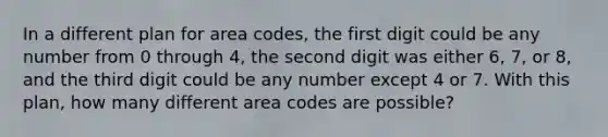 In a different plan for area​ codes, the first digit could be any number from 0 through 4​, the second digit was either 6, 7, or 8​, and the third digit could be any number except 4 or 7. With this​ plan, how many different area codes are​ possible?