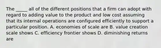 The _____ all of the different positions that a firm can adopt with regard to adding value to the product and low cost assuming that its internal operations are configured efficiently to support a particular position. A. economies of scale are B. value creation scale shows C. efficiency frontier shows D. diminishing returns are