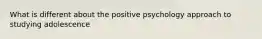 What is different about the positive psychology approach to studying adolescence