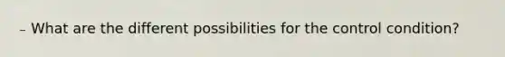 ₋ What are the different possibilities for the control condition?