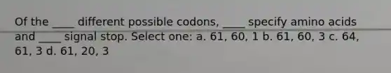 Of the ____ different possible codons, ____ specify amino acids and ____ signal stop. Select one: a. 61, 60, 1 b. 61, 60, 3 c. 64, 61, 3 d. 61, 20, 3