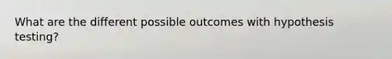 What are the different possible outcomes with hypothesis testing?