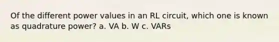 Of the different power values in an RL circuit, which one is known as quadrature power? a. VA b. W c. VARs