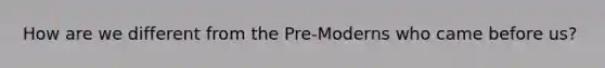 How are we different from the Pre-Moderns who came before us?