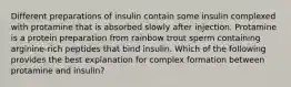 Different preparations of insulin contain some insulin complexed with protamine that is absorbed slowly after injection. Protamine is a protein preparation from rainbow trout sperm containing arginine-rich peptides that bind insulin. Which of the following provides the best explanation for complex formation between protamine and insulin?