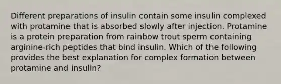 Different preparations of insulin contain some insulin complexed with protamine that is absorbed slowly after injection. Protamine is a protein preparation from rainbow trout sperm containing arginine-rich peptides that bind insulin. Which of the following provides the best explanation for complex formation between protamine and insulin?