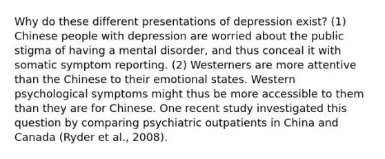 Why do these different presentations of depression exist? (1) Chinese people with depression are worried about the public stigma of having a mental disorder, and thus conceal it with somatic symptom reporting. (2) Westerners are more attentive than the Chinese to their emotional states. Western psychological symptoms might thus be more accessible to them than they are for Chinese. One recent study investigated this question by comparing psychiatric outpatients in China and Canada (Ryder et al., 2008).