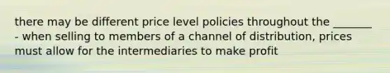 there may be different price level policies throughout the _______ - when selling to members of a channel of distribution, prices must allow for the intermediaries to make profit