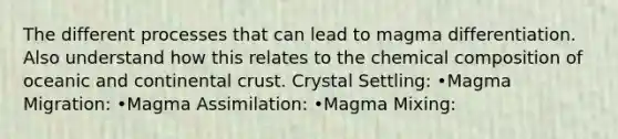 The different processes that can lead to magma differentiation. Also understand how this relates to the chemical composition of oceanic and continental crust. Crystal Settling: •Magma Migration: •Magma Assimilation: •Magma Mixing: