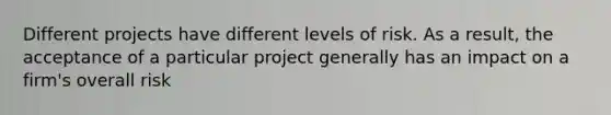 Different projects have different levels of risk. As a result, the acceptance of a particular project generally has an impact on a firm's overall risk