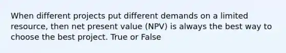 When different projects put different demands on a limited resource, then net present value (NPV) is always the best way to choose the best project. True or False