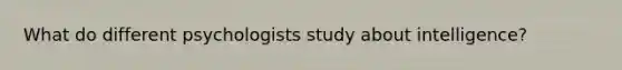 What do different psychologists study about intelligence?