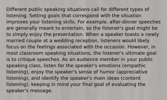 Different public speaking situations call for different types of listening. Setting goals that correspond with the situation improves your listening skills. For example, after-dinner speeches are generally meant to entertain, so the listener's goal might be to simply enjoy the presentation. When a speaker toasts a newly married couple at a wedding reception, listeners would likely focus on the feelings associated with the occasion. However, in most classroom speaking situations, the listener's ultimate goal is to critique speeches. As an audience member in your public speaking class, listen for the speaker's emotions (empathic listening), enjoy the speaker's sense of humor (appreciative listening), and identify the speaker's main ideas (content listening), keeping in mind your final goal of evaluating the speaker's message.