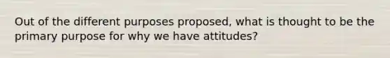 Out of the different purposes proposed, what is thought to be the primary purpose for why we have attitudes?